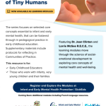 Big Ideas for Care of Tiny Humans □ NOW AVAILABLE AS LEARNING MODULES The series focuses on selected core concepts essential to infant and early mental health, that can be fostered through in pedagogical practice in early childhood education. Supplementary materials include protocols for reflecting in Communities of Practice. This resource is for: ~ Early Childhood Educators ✓ Those who work with infants, very young children and their families Featuring Dr. Jean Clinton and Lorrie McGee R.E.C.E., the learning modules move through the science of socialemotional development to exploring core concepts of mental health and well-being. Register and Explore the Modules at Infant and Early Mental Health Promotion I SickKids Coming Soon: Additional modules including French language resources.