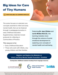 Big Ideas for Care of Tiny Humans □ NOW AVAILABLE AS LEARNING MODULES The series focuses on selected core concepts essential to infant and early mental health, that can be fostered through in pedagogical practice in early childhood education. Supplementary materials include protocols for reflecting in Communities of Practice. This resource is for: ~ Early Childhood Educators ✓ Those who work with infants, very young children and their families Featuring Dr. Jean Clinton and Lorrie McGee R.E.C.E., the learning modules move through the science of socialemotional development to exploring core concepts of mental health and well-being. Register and Explore the Modules at Infant and Early Mental Health Promotion I SickKids Coming Soon: Additional modules including French language resources.